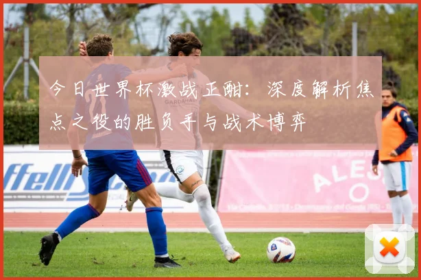 今日世界杯激战正酣:深度解析焦点之役的胜负手与战术博弈
