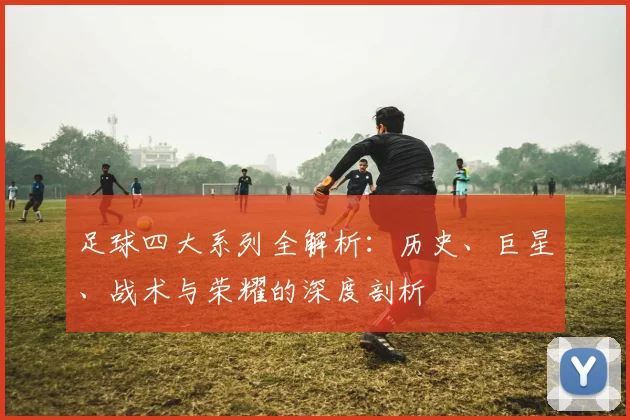 足球四大系列全解析:历史、巨星、战术与荣耀的深度剖析