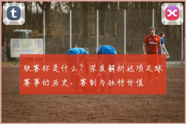 联赛杯是什么?深度解析这项足球赛事的历史、赛制与独特价值