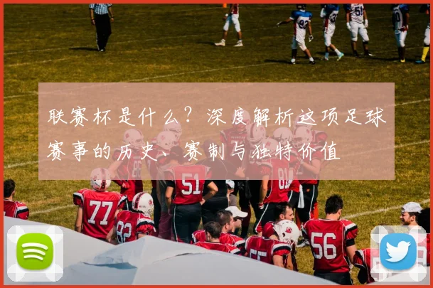 联赛杯是什么？深度解析这项足球赛事的历史、赛制与独特价值