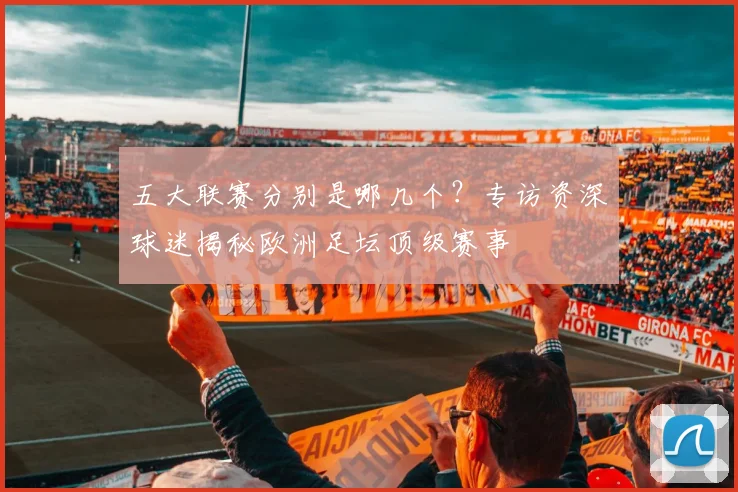 五大联赛分别是哪几个?专访资深球迷揭秘欧洲足坛顶级赛事