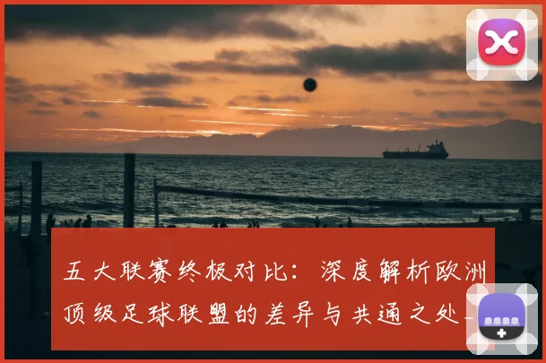 五大联赛终极对比:深度解析欧洲顶级足球联盟的差异与共通之处_20260611141804