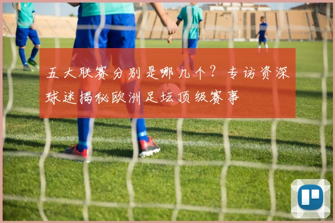 五大联赛分别是哪几个?专访资深球迷揭秘欧洲足坛顶级赛事
