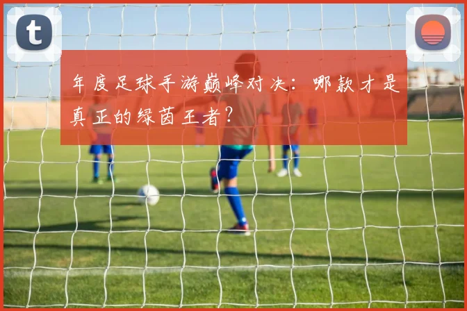 年度足球手游巅峰对决:哪款才是真正的绿茵王者?