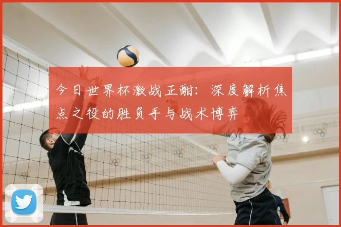 今日世界杯激战正酣：深度解析焦点之役的胜负手与战术博弈