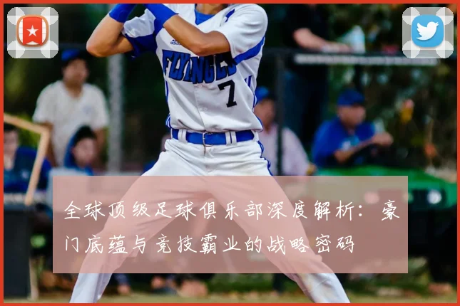 全球顶级足球俱乐部深度解析：豪门底蕴与竞技霸业的战略密码