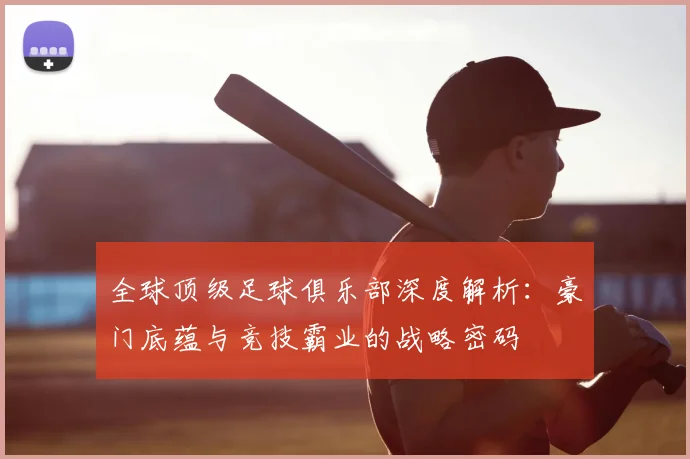 全球顶级足球俱乐部深度解析:豪门底蕴与竞技霸业的战略密码
